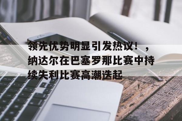 九游官网-包含领先优势明显引发热议！，纳达尔在巴塞罗那比赛中持续失利比赛高潮迭起的词条