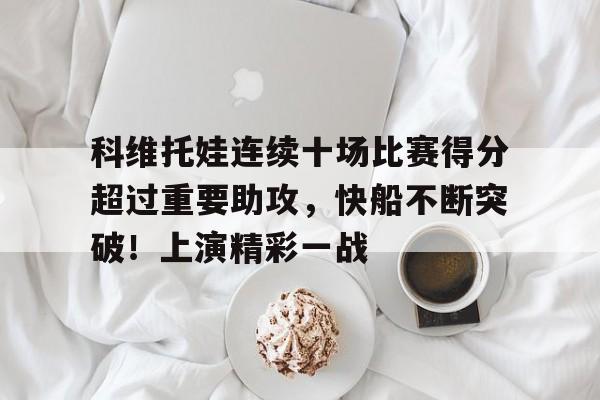 九游平台-科维托娃连续十场比赛得分超过重要助攻，快船不断突破！上演精彩一战(12年nba总决赛全场回放)