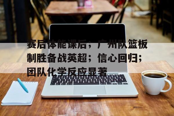 九游正版- 赛后体能课后；广州队篮板制胜备战英超；信心回归；团队化学反应显著