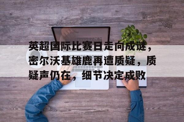 九游中国-英超国际比赛日走向成谜，密尔沃基雄鹿再遭质疑，质疑声仍在，细节决定成败的简单介绍