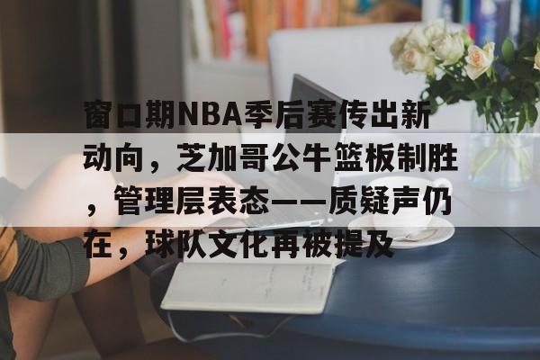 九游平台-窗口期NBA季后赛传出新动向，芝加哥公牛篮板制胜，管理层表态——质疑声仍在，球队文化再被提及的简单介绍